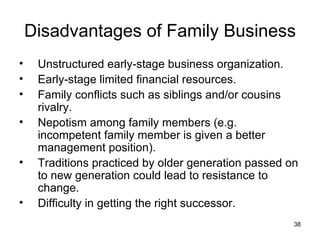 Unstructured early-stage business organization. Early-stage limited financial resources. Family conflicts such as siblings and/or cousins rivalry. Nepotism among family members (e.g. incompetent family member is given a better management position). Traditions practiced by older generation passed on to new generation could lead to resistance to change. Difficulty in getting the right successor. Disadvantages of Family Business 