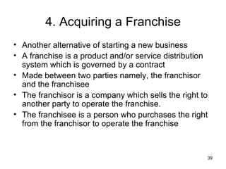 4. Acquiring a Franchise Another alternative of starting a new business  A franchise is a product and/or service distribution system which is governed by a contract  Made between two parties namely, the franchisor and the franchisee  The franchisor is a company which sells the right to another party to operate the franchise.  The franchisee is a person who purchases the right from the franchisor to operate the franchise   