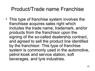 Product/Trade name Franchise This type of franchise system involves the franchisee acquires sales right which includes the trade name, trademark, and/or products from the franchisor upon the signing of the so-called dealership contract, and agreed to sell the product line identified by the franchisor. This type of franchise system is commonly used in the automotive, petrol kiosk and service station, soft beverages, and tyre industries. 
