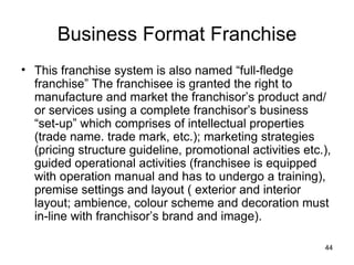 Business Format Franchise This franchise system is also named “full-fledge franchise” The franchisee is granted the right to manufacture and market the franchisor’s product and/or services using a complete franchisor’s business “set-up” which comprises of intellectual properties (trade name. trade mark, etc.); marketing strategies (pricing structure guideline, promotional activities etc.), guided operational activities (franchisee is equipped with operation manual and has to undergo a training), premise settings and layout ( exterior and interior layout; ambience, colour scheme and decoration must in-line with franchisor’s brand and image). 