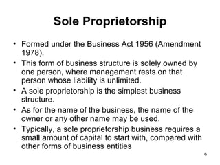 Sole Proprietorship Formed under the Business Act 1956 (Amendment 1978). This form of business structure is solely owned by one person, where management rests on that person whose liability is unlimited. A sole proprietorship is the simplest business structure.  As for the name of the business, the name of the owner or any other name may be used. Typically, a sole proprietorship business requires a small amount of capital to start with, compared with other forms of business entities  
