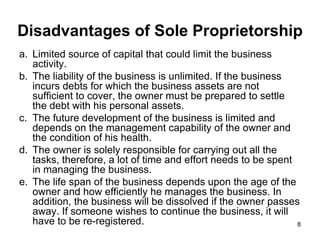 Disadvantages of Sole Proprietorship Limited source of capital that could limit the business activity. The liability of the business is unlimited. If the business incurs debts for which the business assets are not sufficient to cover, the owner must be prepared to settle the debt with his personal assets. The future development of the business is limited and depends on the management capability of the owner and the condition of his health. The owner is solely responsible for carrying out all the tasks, therefore, a lot of time and effort needs to be spent in managing the business. The life span of the business depends upon the age of the owner and how efficiently he manages the business. In addition, the business will be dissolved if the owner passes away. If someone wishes to continue the business, it will have to be re-registered. 