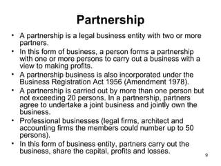 Partnership A partnership is a legal business entity with two or more partners.  In this form of business, a person forms a partnership with one or more persons to carry out a business with a view to making profits. A partnership business is also incorporated under the Business Registration Act 1956 (Amendment 1978). A partnership is carried out by more than one person but not exceeding 20 persons. In a partnership, partners agree to undertake a joint business and jointly own the business. Professional businesses (legal firms, architect and accounting firms the members could number up to 50 persons). In this form of business entity, partners carry out the business, share the capital, profits and losses.  