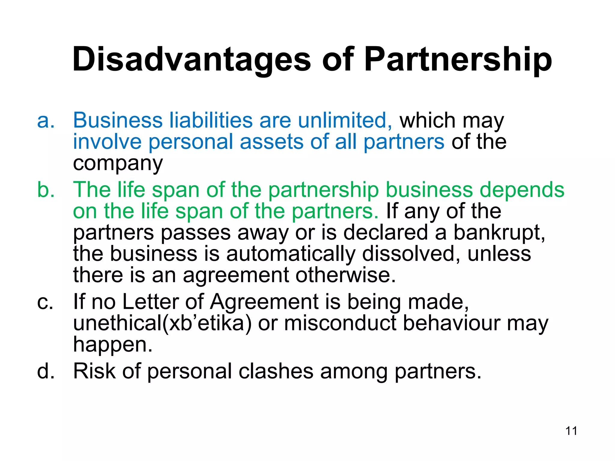 Disadvantages of Partnership
a. Business liabilities are unlimited, which may
   involve personal assets of all partners of the
   company
b. The life span of the partnership business depends
   on the life span of the partners. If any of the
   partners passes away or is declared a bankrupt,
   the business is automatically dissolved, unless
   there is an agreement otherwise.
c. If no Letter of Agreement is being made,
   unethical(xb’etika) or misconduct behaviour may
   happen.
d. Risk of personal clashes among partners.

                                                   11
 