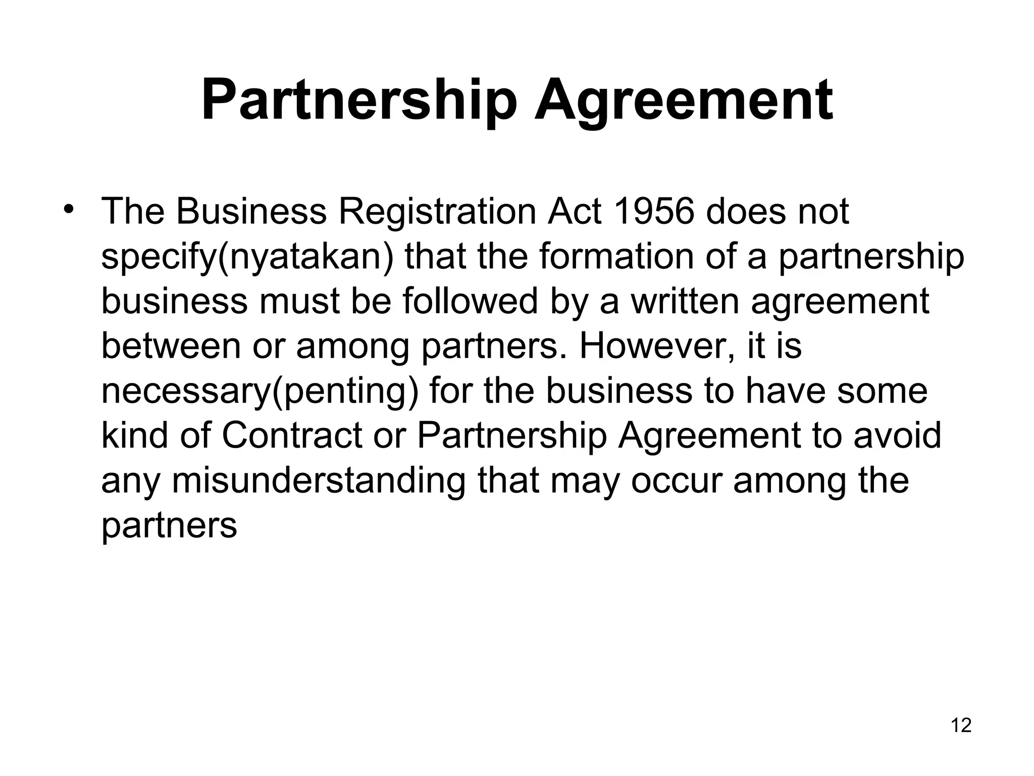 Partnership Agreement
• The Business Registration Act 1956 does not
  specify(nyatakan) that the formation of a partnership
  business must be followed by a written agreement
  between or among partners. However, it is
  necessary(penting) for the business to have some
  kind of Contract or Partnership Agreement to avoid
  any misunderstanding that may occur among the
  partners




                                                      12
 