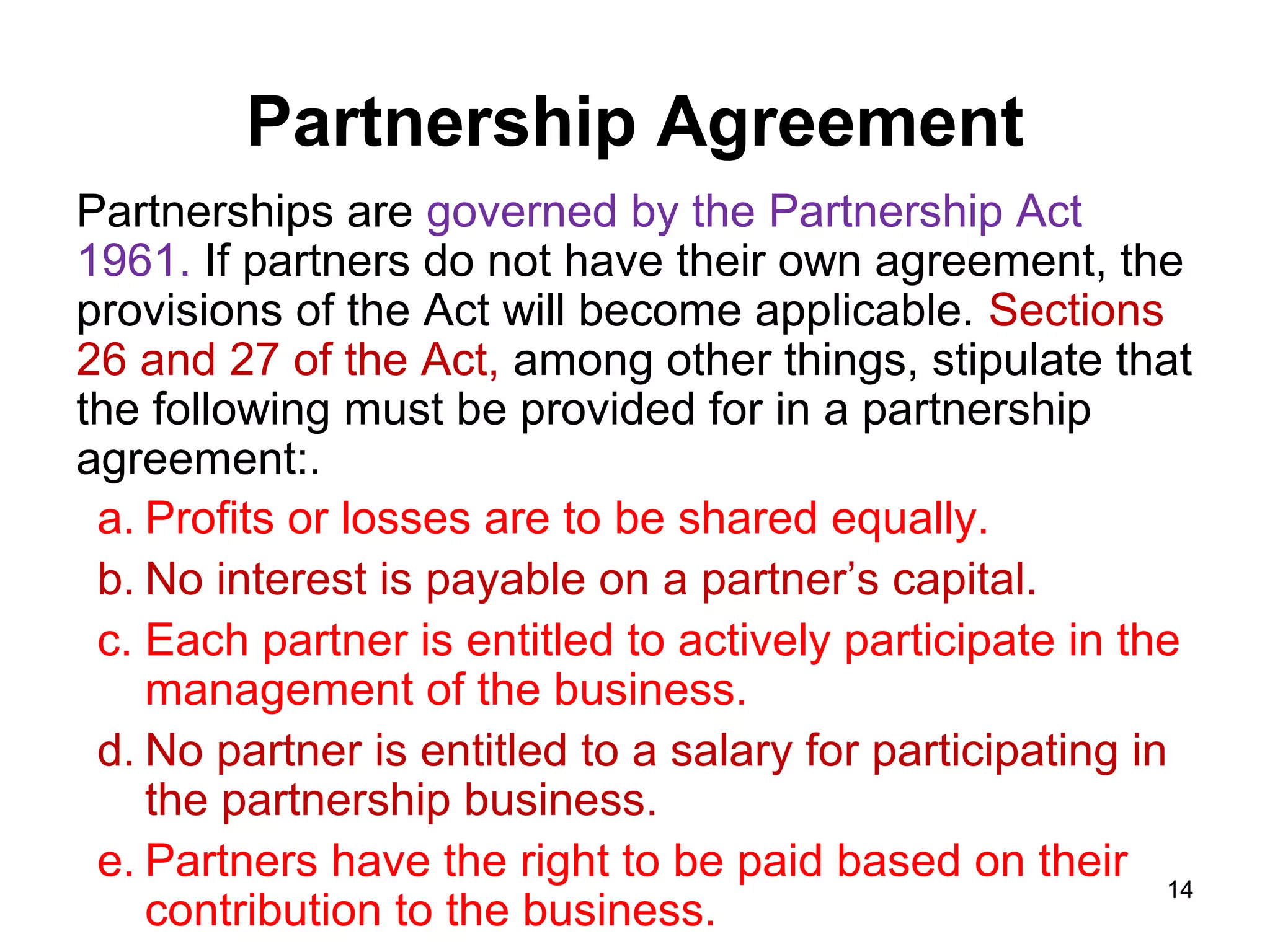 Partnership Agreement
Partnerships are governed by the Partnership Act
1961. If partners do not have their own agreement, the
provisions of the Act will become applicable. Sections
26 and 27 of the Act, among other things, stipulate that
the following must be provided for in a partnership
agreement:.
 a. Profits or losses are to be shared equally.
 b. No interest is payable on a partner’s capital.
 c. Each partner is entitled to actively participate in the
    management of the business.
 d. No partner is entitled to a salary for participating in
    the partnership business.
 e. Partners have the right to be paid based on their 14
    contribution to the business.
 