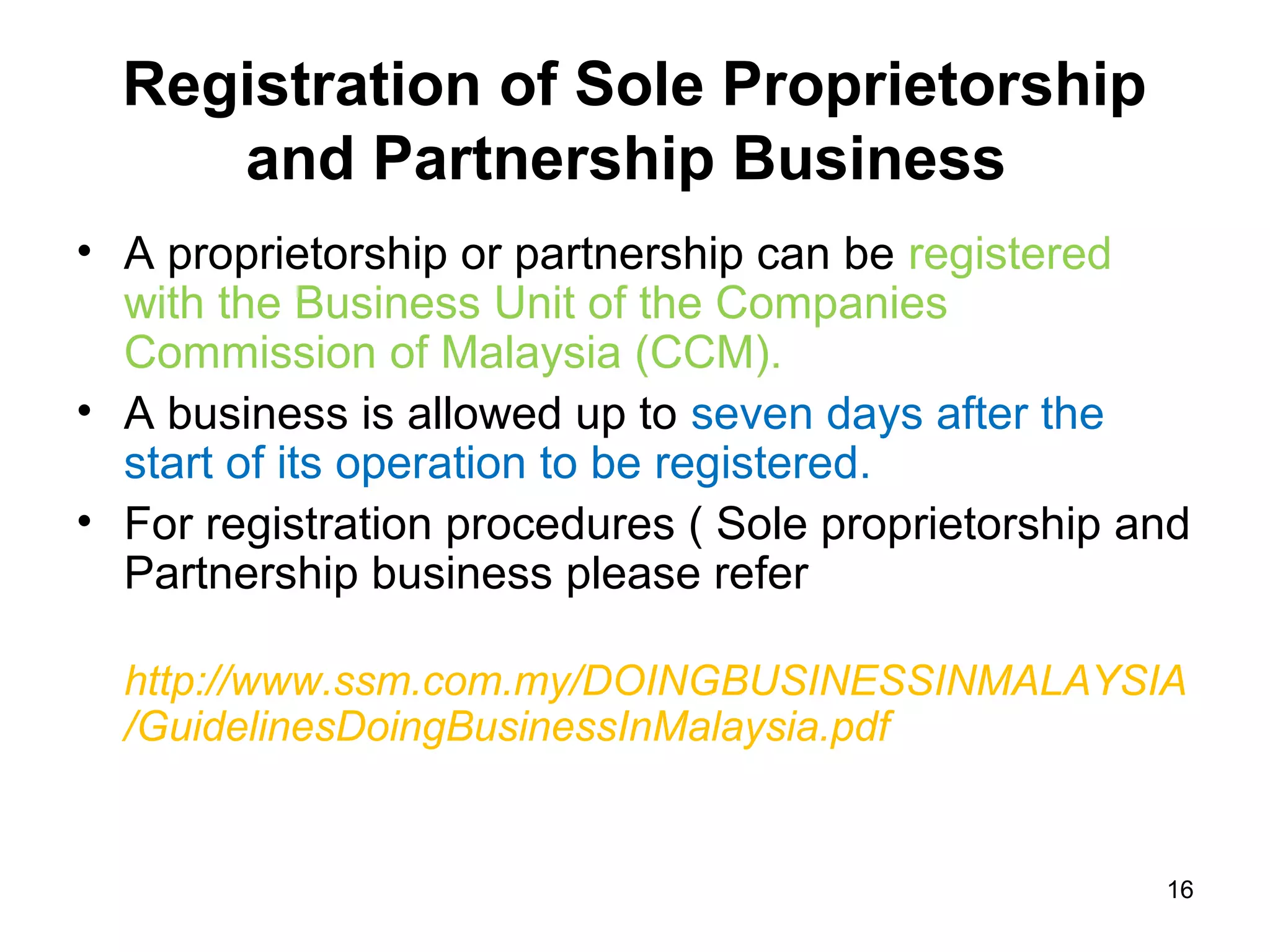 Registration of Sole Proprietorship
     and Partnership Business
• A proprietorship or partnership can be registered
  with the Business Unit of the Companies
  Commission of Malaysia (CCM).
• A business is allowed up to seven days after the
  start of its operation to be registered.
• For registration procedures ( Sole proprietorship and
  Partnership business please refer

  http://www.ssm.com.my/DOINGBUSINESSINMALAYSIA
  /GuidelinesDoingBusinessInMalaysia.pdf


                                                     16
 