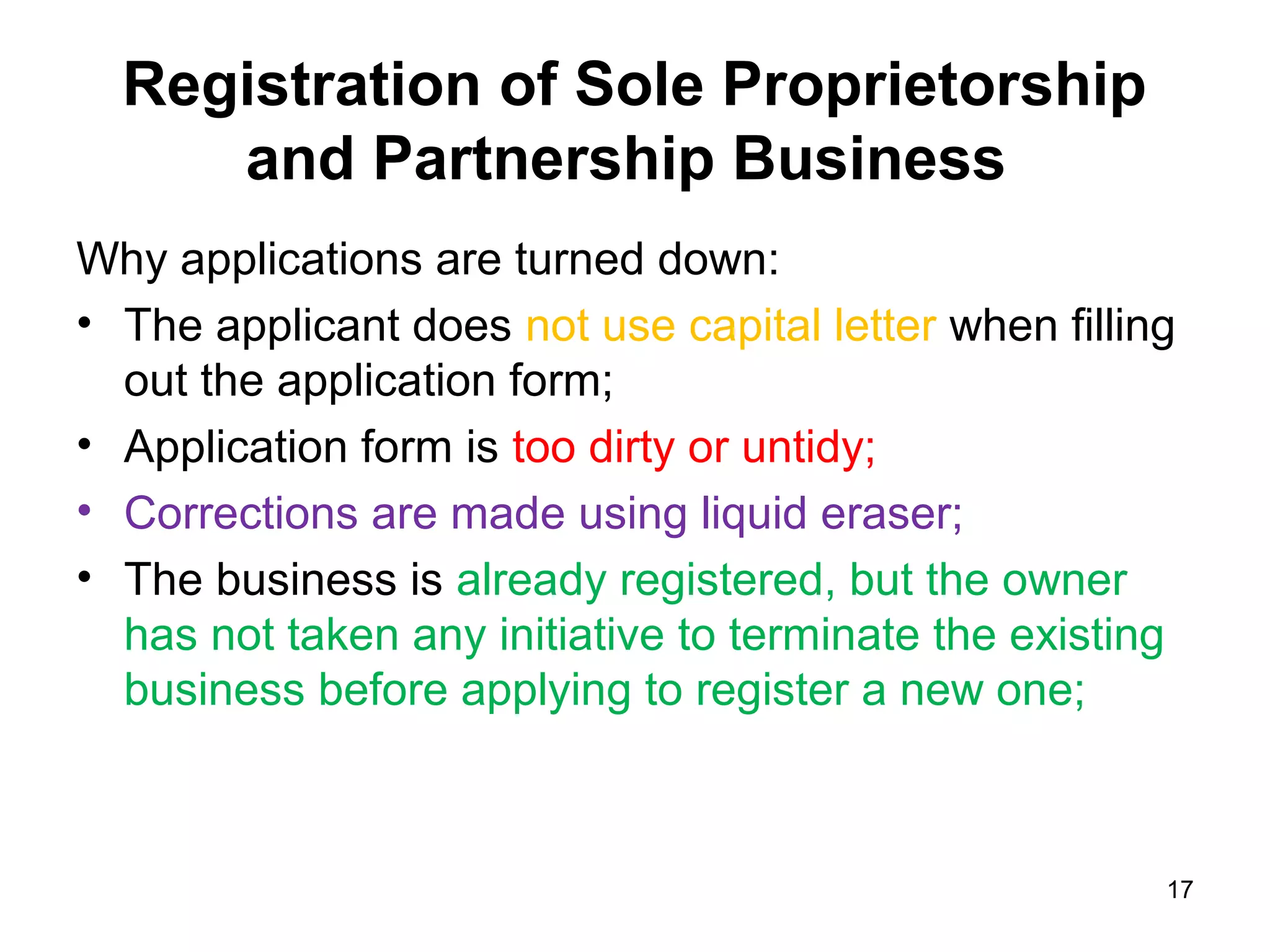 Registration of Sole Proprietorship
     and Partnership Business
Why applications are turned down:
• The applicant does not use capital letter when filling
  out the application form;
• Application form is too dirty or untidy;
• Corrections are made using liquid eraser;
• The business is already registered, but the owner
  has not taken any initiative to terminate the existing
  business before applying to register a new one;



                                                       17
 