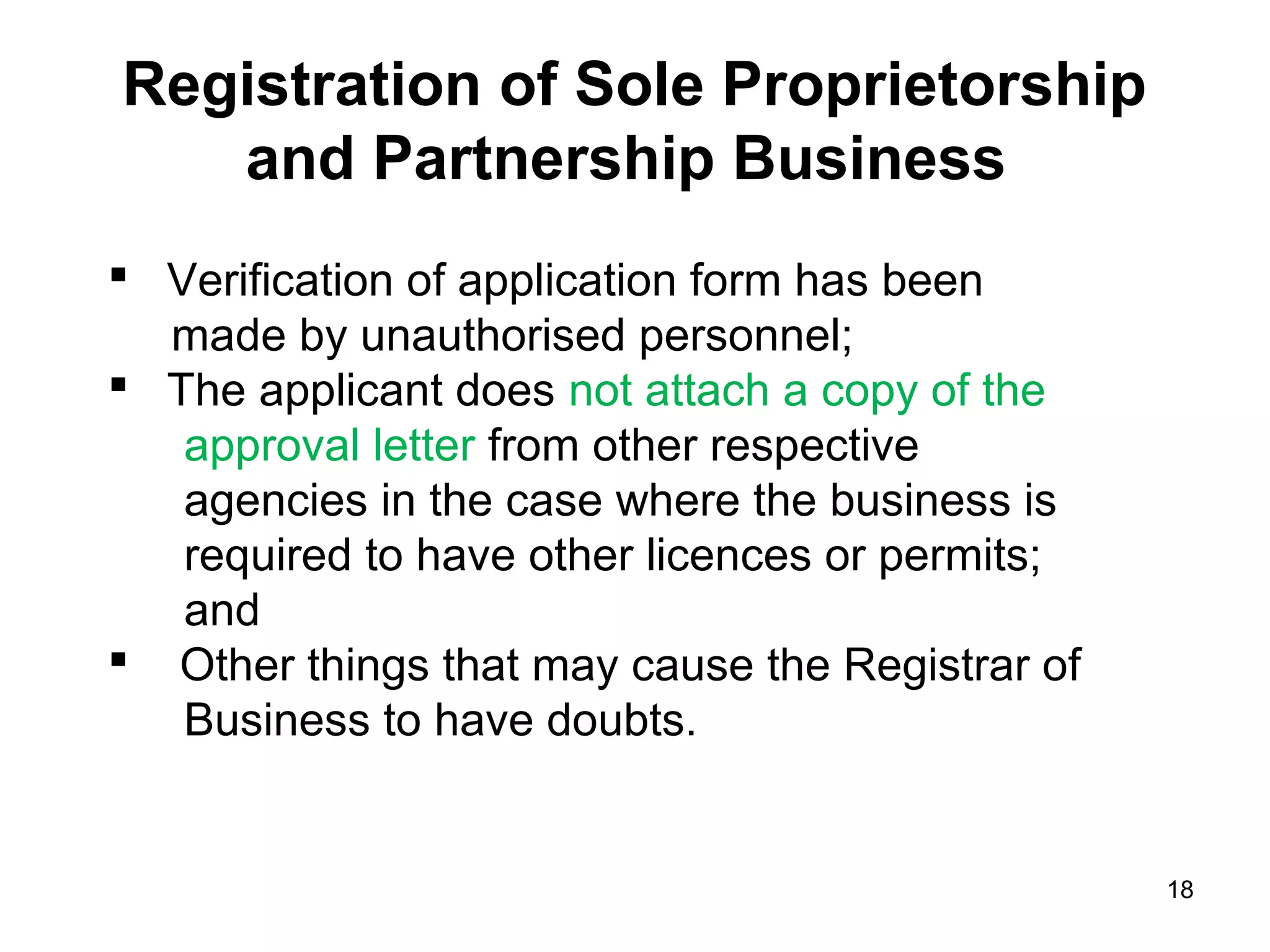 Registration of Sole Proprietorship
   and Partnership Business
 Verification of application form has been
  made by unauthorised personnel;
 The applicant does not attach a copy of the
   approval letter from other respective
   agencies in the case where the business is
   required to have other licences or permits;
   and
 Other things that may cause the Registrar of
   Business to have doubts.


                                                 18
 