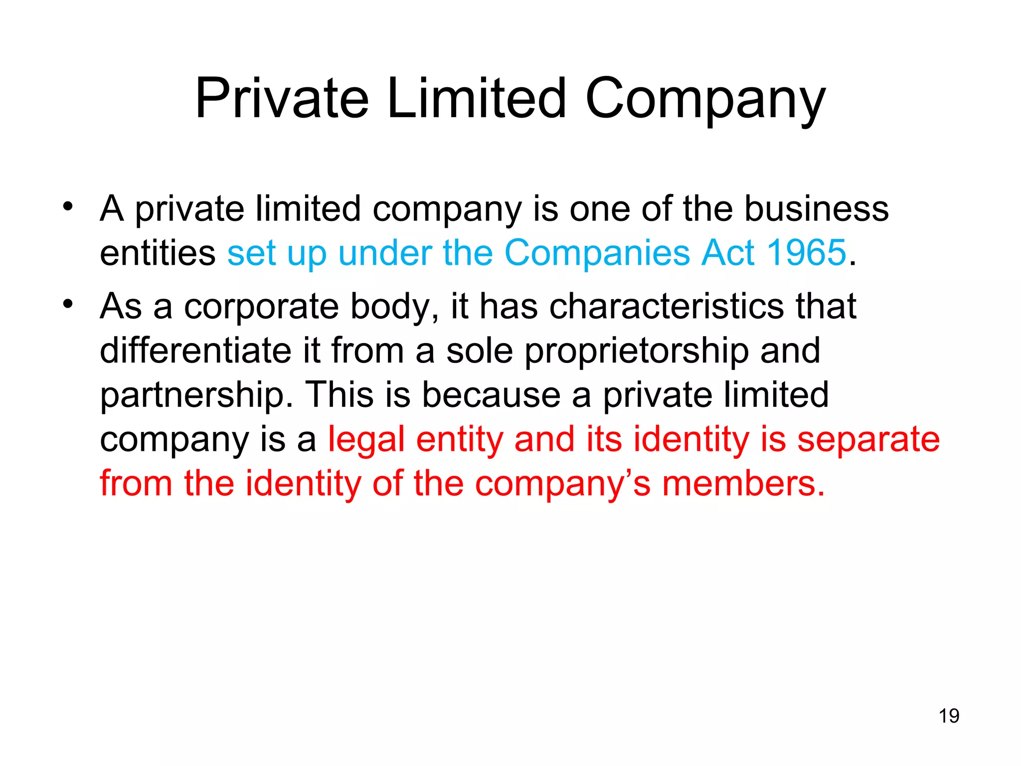 Private Limited Company
• A private limited company is one of the business
  entities set up under the Companies Act 1965.
• As a corporate body, it has characteristics that
  differentiate it from a sole proprietorship and
  partnership. This is because a private limited
  company is a legal entity and its identity is separate
  from the identity of the company’s members.




                                                       19
 