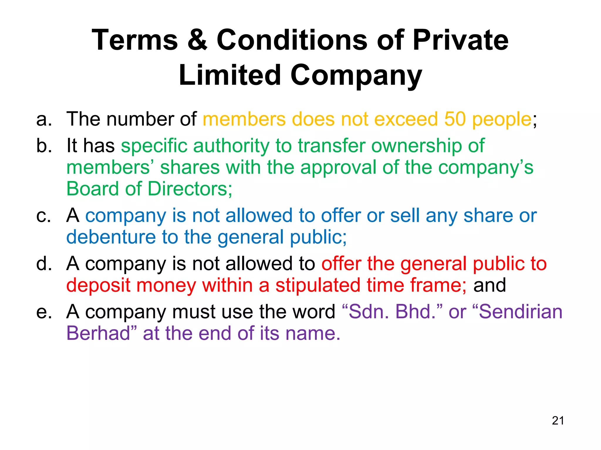 Terms & Conditions of Private
           Limited Company
a. The number of members does not exceed 50 people;
b. It has specific authority to transfer ownership of
   members’ shares with the approval of the company’s
   Board of Directors;
c. A company is not allowed to offer or sell any share or
   debenture to the general public;
d. A company is not allowed to offer the general public to
   deposit money within a stipulated time frame; and
e. A company must use the word “Sdn. Bhd.” or “Sendirian
   Berhad” at the end of its name.



                                                        21
 