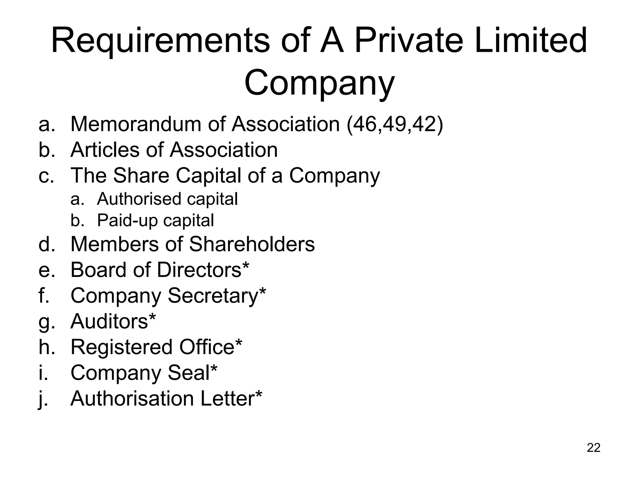 Requirements of A Private Limited
           Company
a. Memorandum of Association (46,49,42)
b. Articles of Association
c. The Share Capital of a Company
     a. Authorised capital
     b. Paid-up capital
d.   Members of Shareholders
e.   Board of Directors*
f.   Company Secretary*
g.   Auditors*
h.   Registered Office*
i.   Company Seal*
j.   Authorisation Letter*

                                          22
 