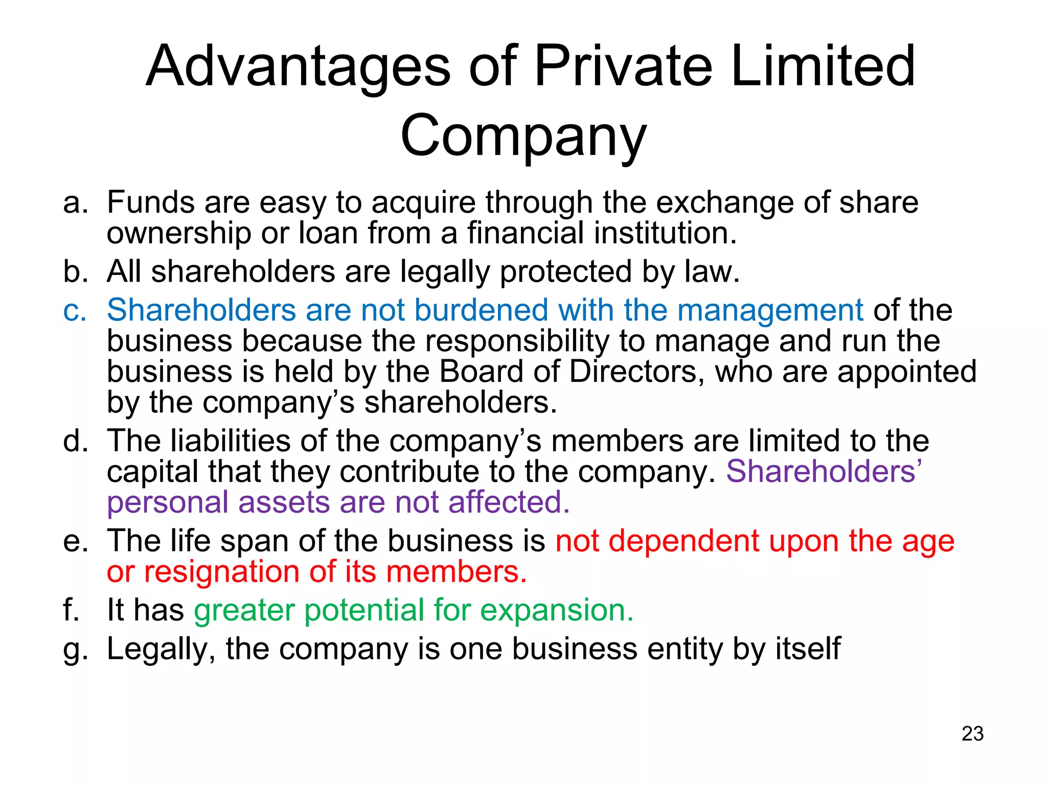 Advantages of Private Limited
             Company
a. Funds are easy to acquire through the exchange of share
   ownership or loan from a financial institution.
b. All shareholders are legally protected by law.
c. Shareholders are not burdened with the management of the
   business because the responsibility to manage and run the
   business is held by the Board of Directors, who are appointed
   by the company’s shareholders.
d. The liabilities of the company’s members are limited to the
   capital that they contribute to the company. Shareholders’
   personal assets are not affected.
e. The life span of the business is not dependent upon the age
   or resignation of its members.
f. It has greater potential for expansion.
g. Legally, the company is one business entity by itself

                                                              23
 