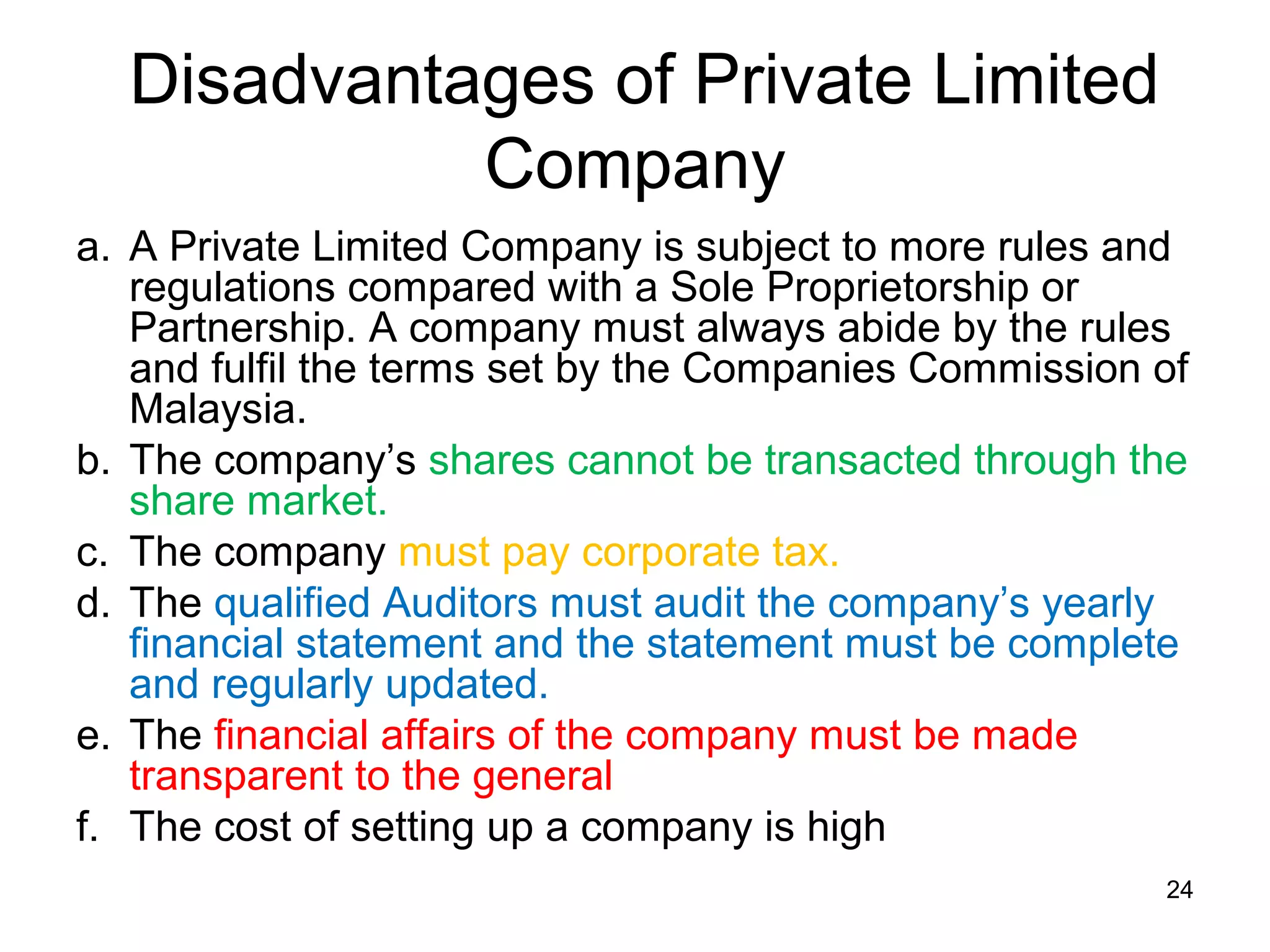 Disadvantages of Private Limited
            Company
a. A Private Limited Company is subject to more rules and
   regulations compared with a Sole Proprietorship or
   Partnership. A company must always abide by the rules
   and fulfil the terms set by the Companies Commission of
   Malaysia.
b. The company’s shares cannot be transacted through the
   share market.
c. The company must pay corporate tax.
d. The qualified Auditors must audit the company’s yearly
   financial statement and the statement must be complete
   and regularly updated.
e. The financial affairs of the company must be made
   transparent to the general
f. The cost of setting up a company is high
                                                        24
 