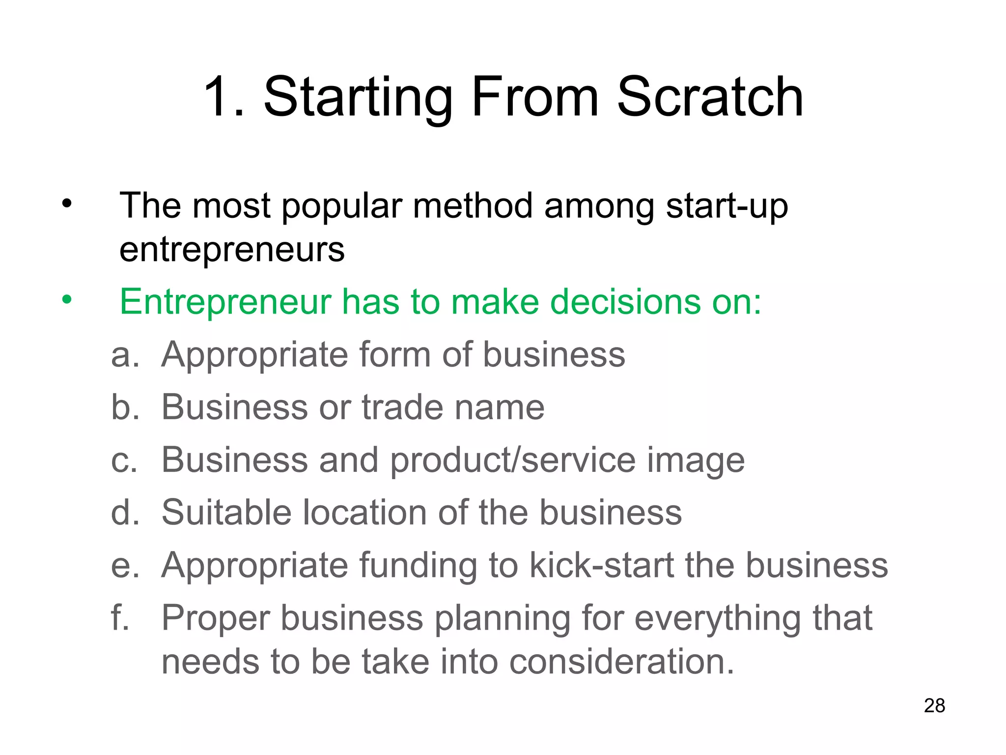 1. Starting From Scratch
•    The most popular method among start-up
     entrepreneurs
•    Entrepreneur has to make decisions on:
    a. Appropriate form of business
    b. Business or trade name
    c. Business and product/service image
    d. Suitable location of the business
    e. Appropriate funding to kick-start the business
    f. Proper business planning for everything that
       needs to be take into consideration.
                                                        28
 