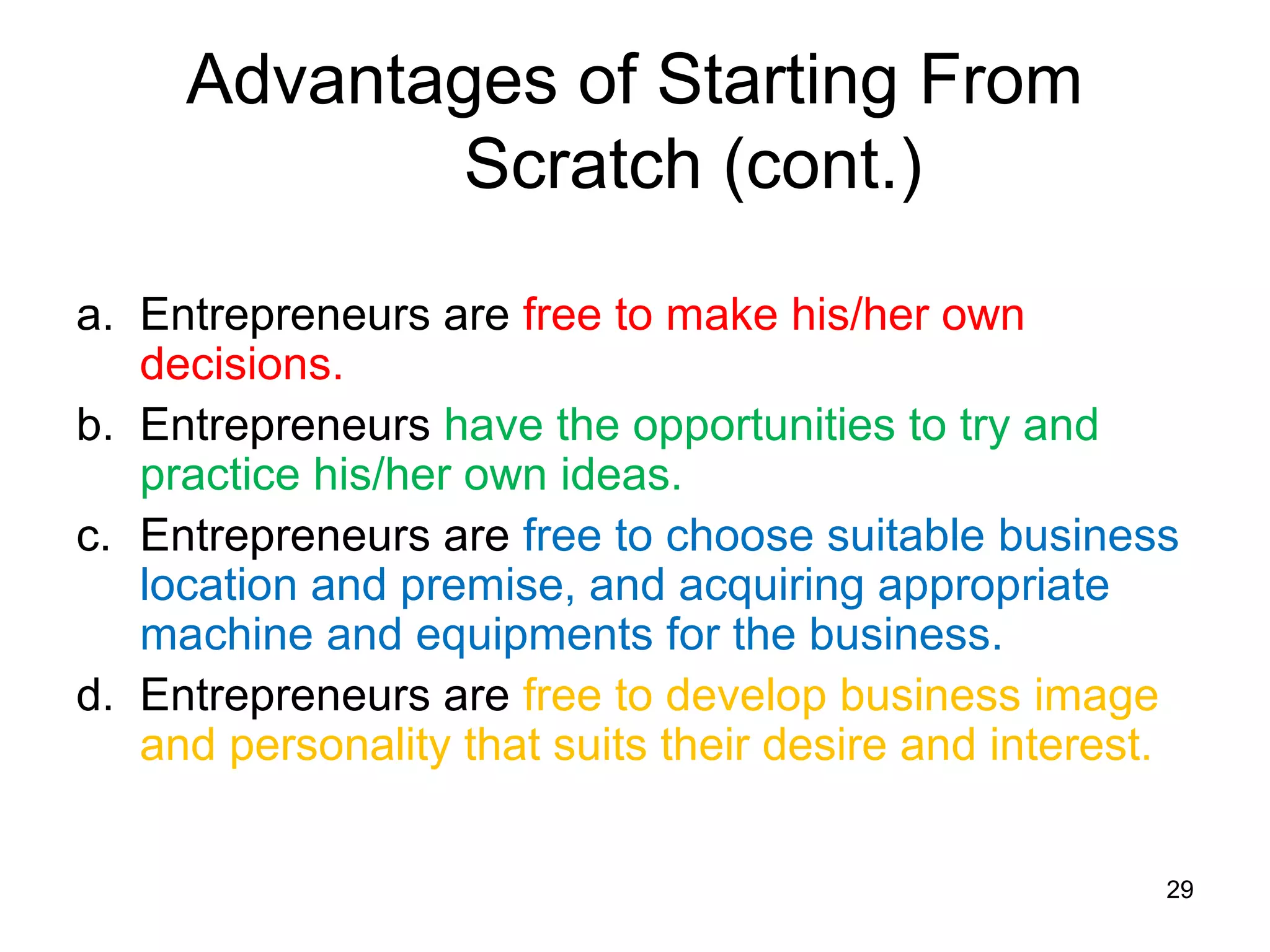 Advantages of Starting From
            Scratch (cont.)

a. Entrepreneurs are free to make his/her own
   decisions.
b. Entrepreneurs have the opportunities to try and
   practice his/her own ideas.
c. Entrepreneurs are free to choose suitable business
   location and premise, and acquiring appropriate
   machine and equipments for the business.
d. Entrepreneurs are free to develop business image
   and personality that suits their desire and interest.


                                                       29
 