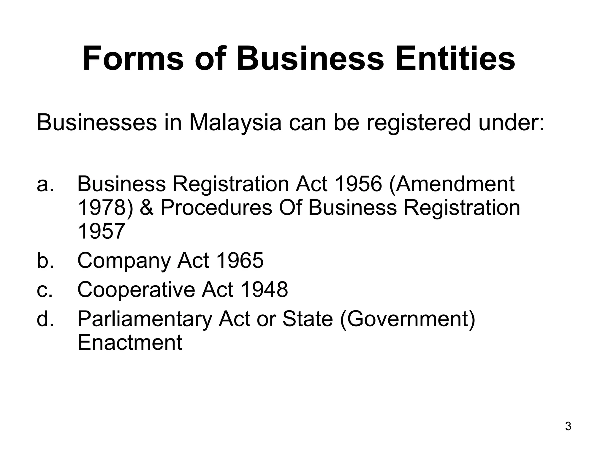 Forms of Business Entities
Businesses in Malaysia can be registered under:

a.   Business Registration Act 1956 (Amendment
     1978) & Procedures Of Business Registration
     1957
b.   Company Act 1965
c.   Cooperative Act 1948
d.   Parliamentary Act or State (Government)
     Enactment


                                                   3
 
