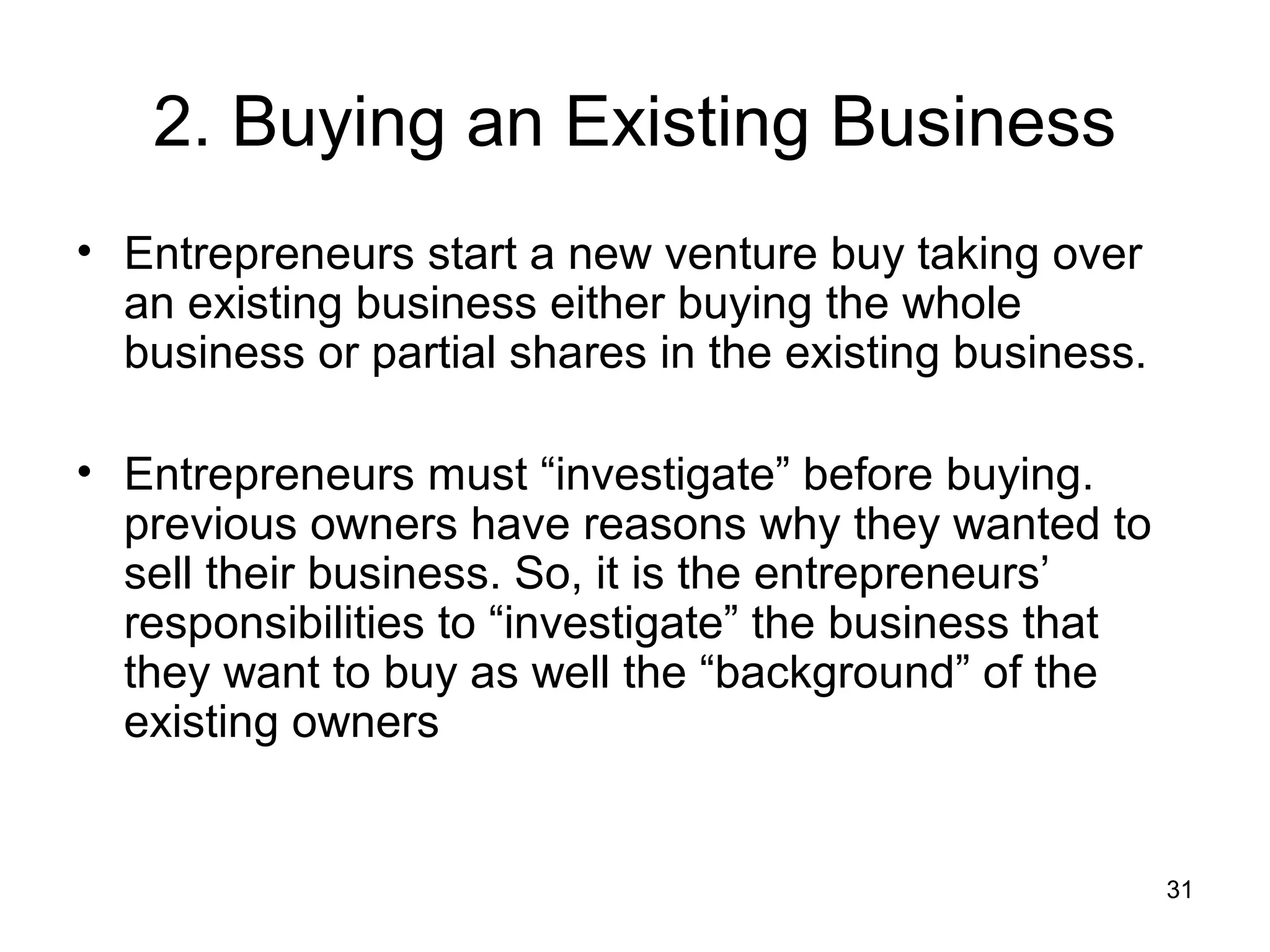2. Buying an Existing Business
• Entrepreneurs start a new venture buy taking over
  an existing business either buying the whole
  business or partial shares in the existing business.

• Entrepreneurs must “investigate” before buying.
  previous owners have reasons why they wanted to
  sell their business. So, it is the entrepreneurs’
  responsibilities to “investigate” the business that
  they want to buy as well the “background” of the
  existing owners


                                                         31
 