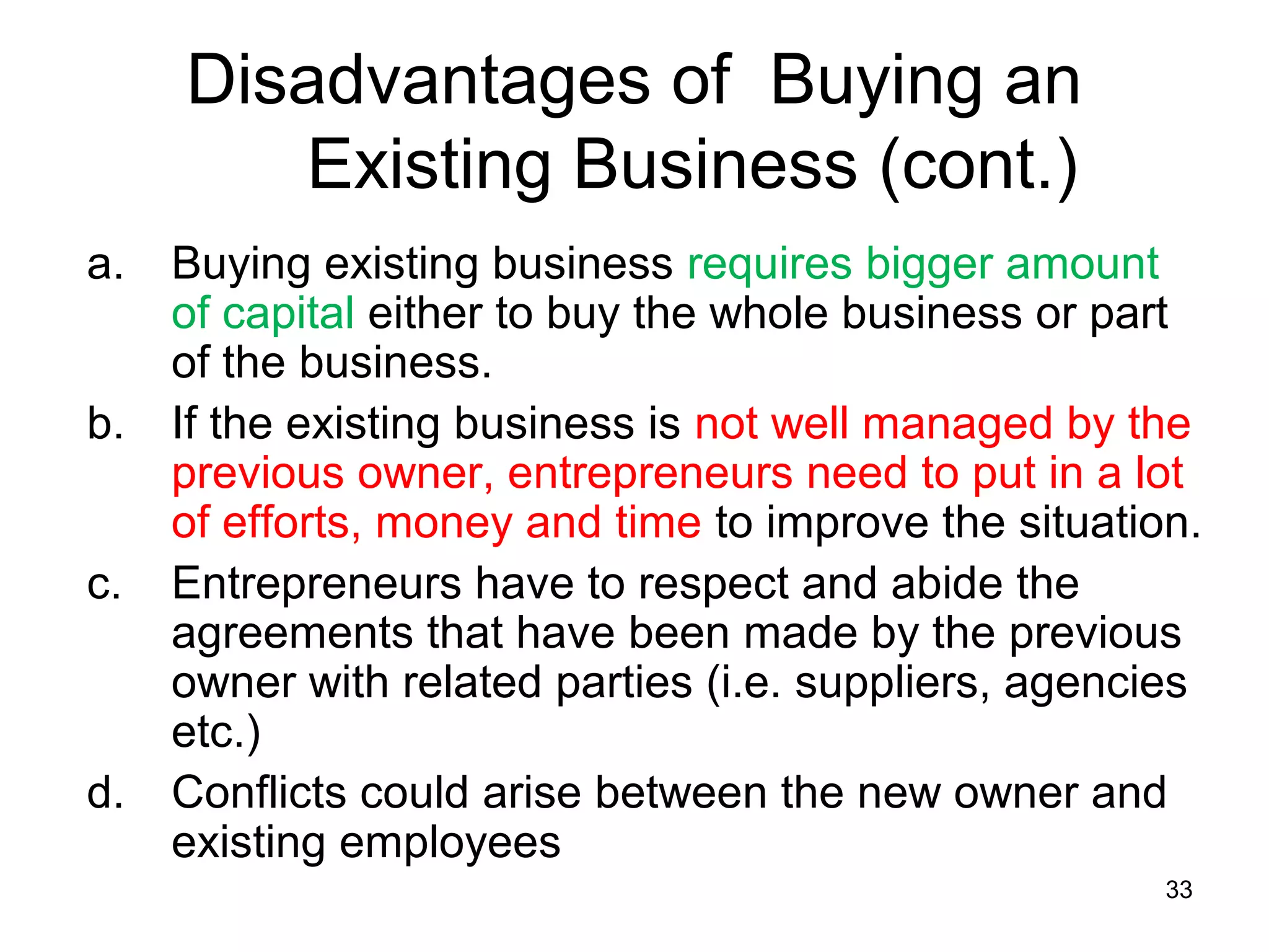 Disadvantages of Buying an
        Existing Business (cont.)
a.   Buying existing business requires bigger amount
     of capital either to buy the whole business or part
     of the business.
b.   If the existing business is not well managed by the
     previous owner, entrepreneurs need to put in a lot
     of efforts, money and time to improve the situation.
c.   Entrepreneurs have to respect and abide the
     agreements that have been made by the previous
     owner with related parties (i.e. suppliers, agencies
     etc.)
d.   Conflicts could arise between the new owner and
     existing employees
                                                       33
 