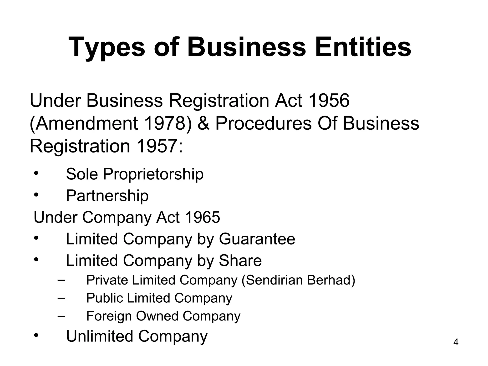 Types of Business Entities
Under Business Registration Act 1956
(Amendment 1978) & Procedures Of Business
Registration 1957:
•  Sole Proprietorship
•  Partnership
Under Company Act 1965
•  Limited Company by Guarantee
•  Limited Company by Share
    –     Private Limited Company (Sendirian Berhad)
    –     Public Limited Company
    –     Foreign Owned Company
•       Unlimited Company                              4
 