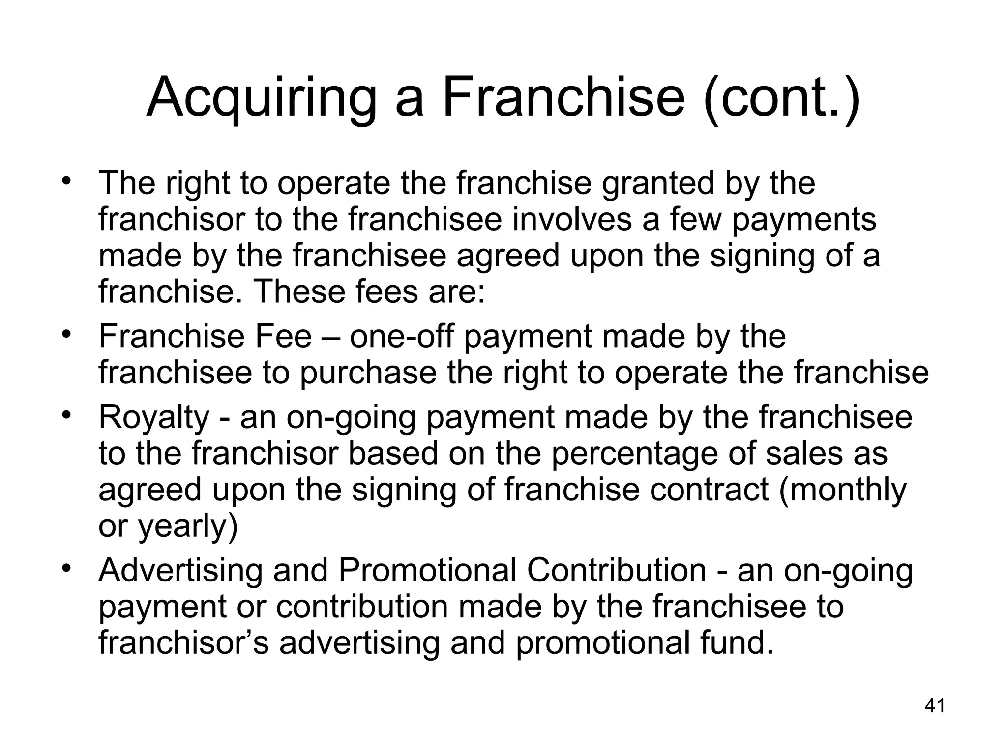 Acquiring a Franchise (cont.)
• The right to operate the franchise granted by the
  franchisor to the franchisee involves a few payments
  made by the franchisee agreed upon the signing of a
  franchise. These fees are:
• Franchise Fee – one-off payment made by the
  franchisee to purchase the right to operate the franchise
• Royalty - an on-going payment made by the franchisee
  to the franchisor based on the percentage of sales as
  agreed upon the signing of franchise contract (monthly
  or yearly)
• Advertising and Promotional Contribution - an on-going
  payment or contribution made by the franchisee to
  franchisor’s advertising and promotional fund.
                                                          41
 