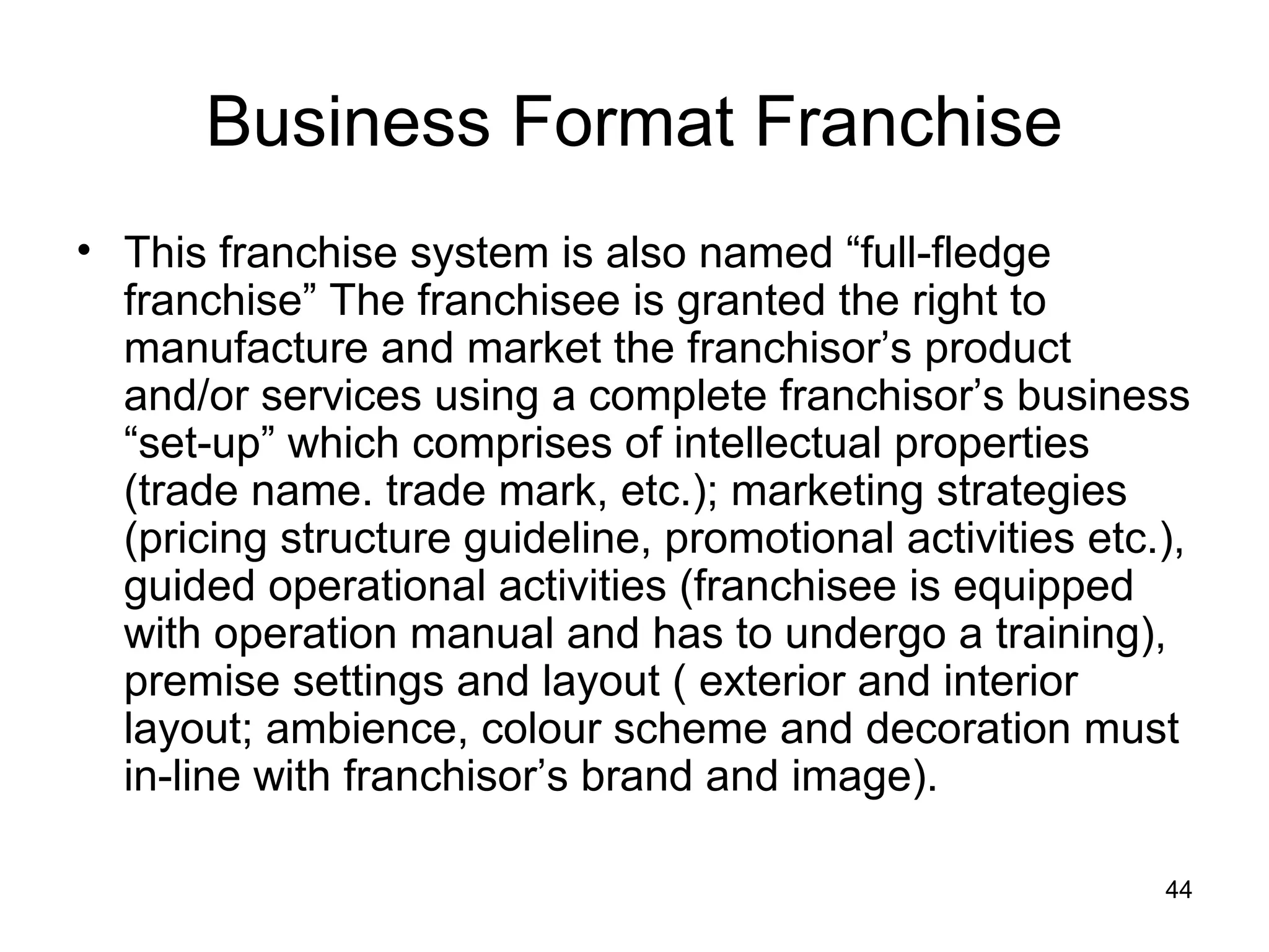 Business Format Franchise
• This franchise system is also named “full-fledge
  franchise” The franchisee is granted the right to
  manufacture and market the franchisor’s product
  and/or services using a complete franchisor’s business
  “set-up” which comprises of intellectual properties
  (trade name. trade mark, etc.); marketing strategies
  (pricing structure guideline, promotional activities etc.),
  guided operational activities (franchisee is equipped
  with operation manual and has to undergo a training),
  premise settings and layout ( exterior and interior
  layout; ambience, colour scheme and decoration must
  in-line with franchisor’s brand and image).

                                                           44
 