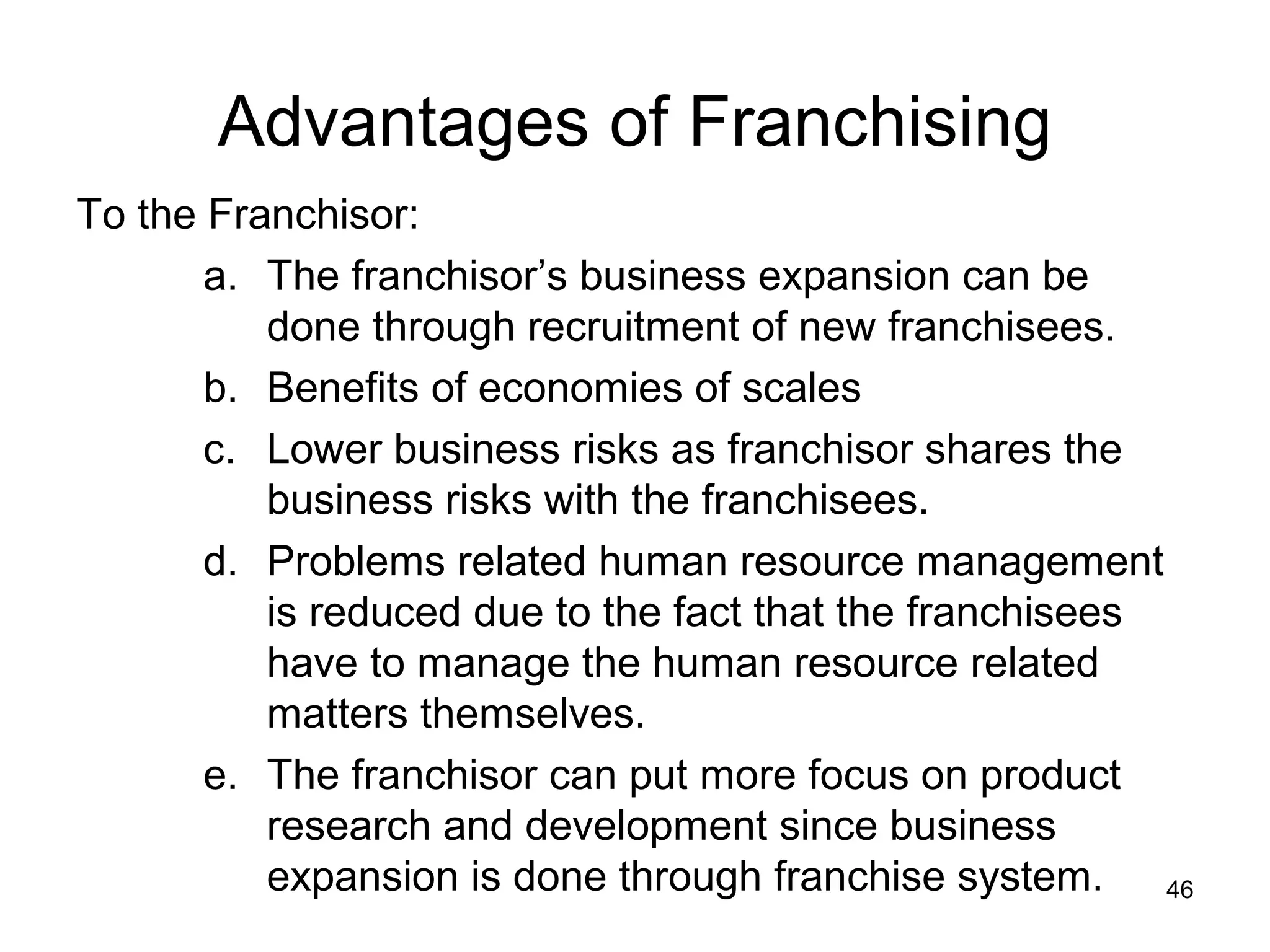 Advantages of Franchising
To the Franchisor:
       a. The franchisor’s business expansion can be
          done through recruitment of new franchisees.
       b. Benefits of economies of scales
       c. Lower business risks as franchisor shares the
          business risks with the franchisees.
       d. Problems related human resource management
          is reduced due to the fact that the franchisees
          have to manage the human resource related
          matters themselves.
       e. The franchisor can put more focus on product
          research and development since business
          expansion is done through franchise system. 46
 