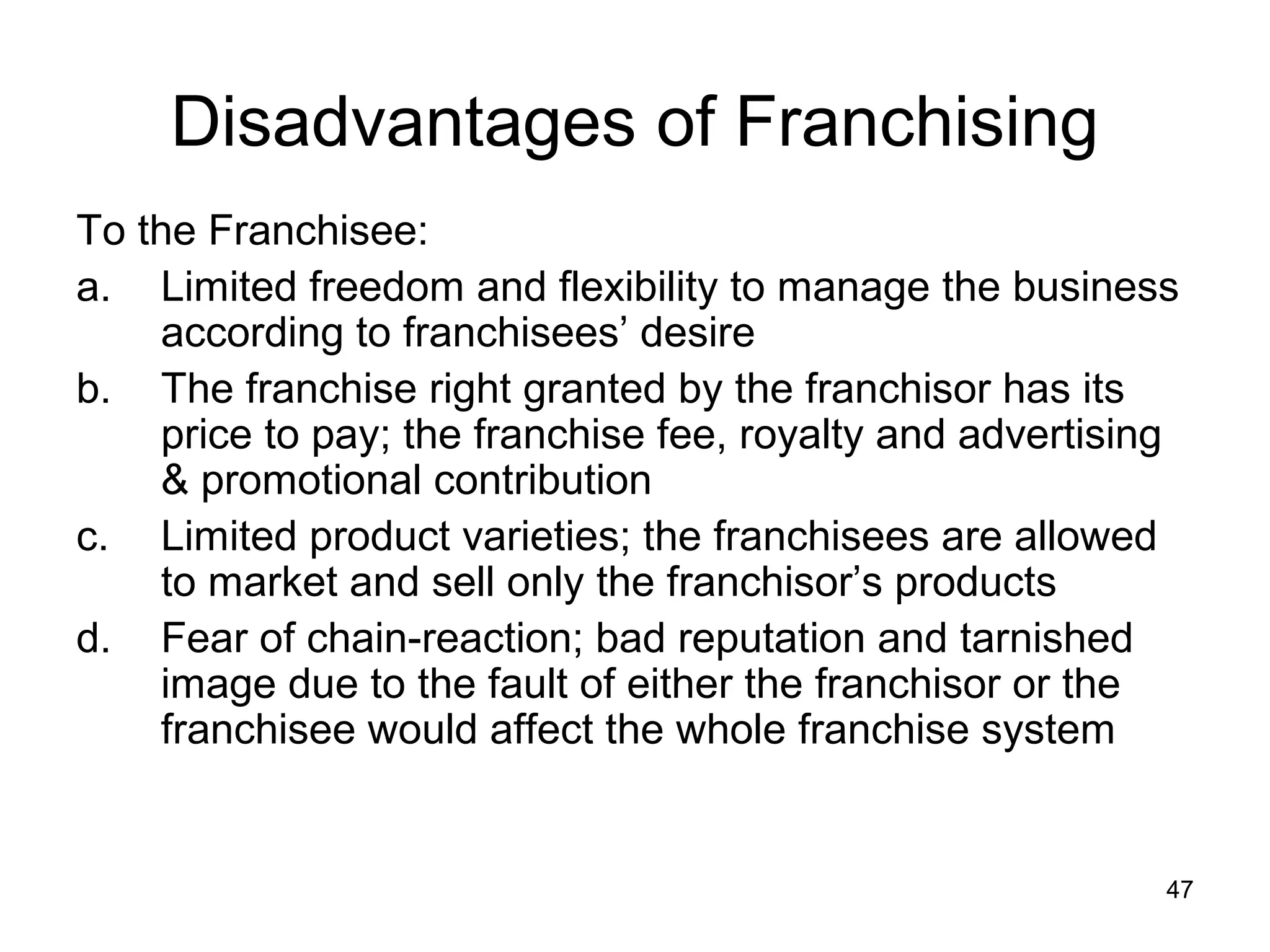 Disadvantages of Franchising
To the Franchisee:
a. Limited freedom and flexibility to manage the business
    according to franchisees’ desire
b. The franchise right granted by the franchisor has its
    price to pay; the franchise fee, royalty and advertising
    & promotional contribution
c. Limited product varieties; the franchisees are allowed
    to market and sell only the franchisor’s products
d. Fear of chain-reaction; bad reputation and tarnished
    image due to the fault of either the franchisor or the
    franchisee would affect the whole franchise system


                                                           47
 