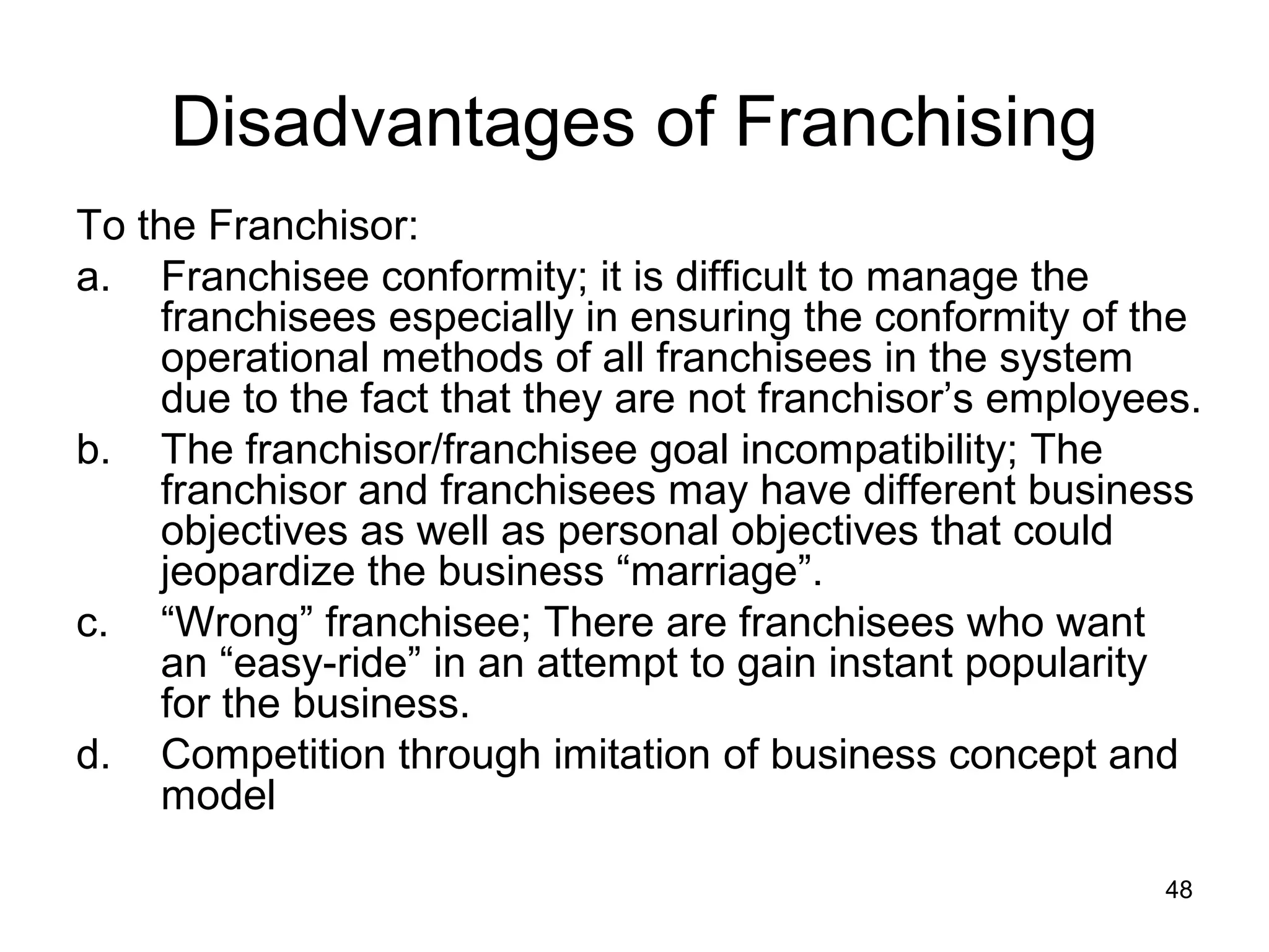 Disadvantages of Franchising
To the Franchisor:
a. Franchisee conformity; it is difficult to manage the
    franchisees especially in ensuring the conformity of the
    operational methods of all franchisees in the system
    due to the fact that they are not franchisor’s employees.
b. The franchisor/franchisee goal incompatibility; The
    franchisor and franchisees may have different business
    objectives as well as personal objectives that could
    jeopardize the business “marriage”.
c. “Wrong” franchisee; There are franchisees who want
    an “easy-ride” in an attempt to gain instant popularity
    for the business.
d. Competition through imitation of business concept and
    model

                                                           48
 