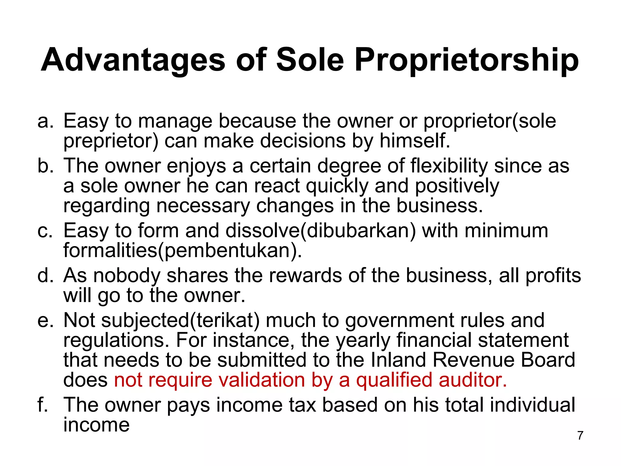 Advantages of Sole Proprietorship
a. Easy to manage because the owner or proprietor(sole
   preprietor) can make decisions by himself.
b. The owner enjoys a certain degree of flexibility since as
   a sole owner he can react quickly and positively
   regarding necessary changes in the business.
c. Easy to form and dissolve(dibubarkan) with minimum
   formalities(pembentukan).
d. As nobody shares the rewards of the business, all profits
   will go to the owner.
e. Not subjected(terikat) much to government rules and
   regulations. For instance, the yearly financial statement
   that needs to be submitted to the Inland Revenue Board
   does not require validation by a qualified auditor.
f. The owner pays income tax based on his total individual
   income                                                    7
 