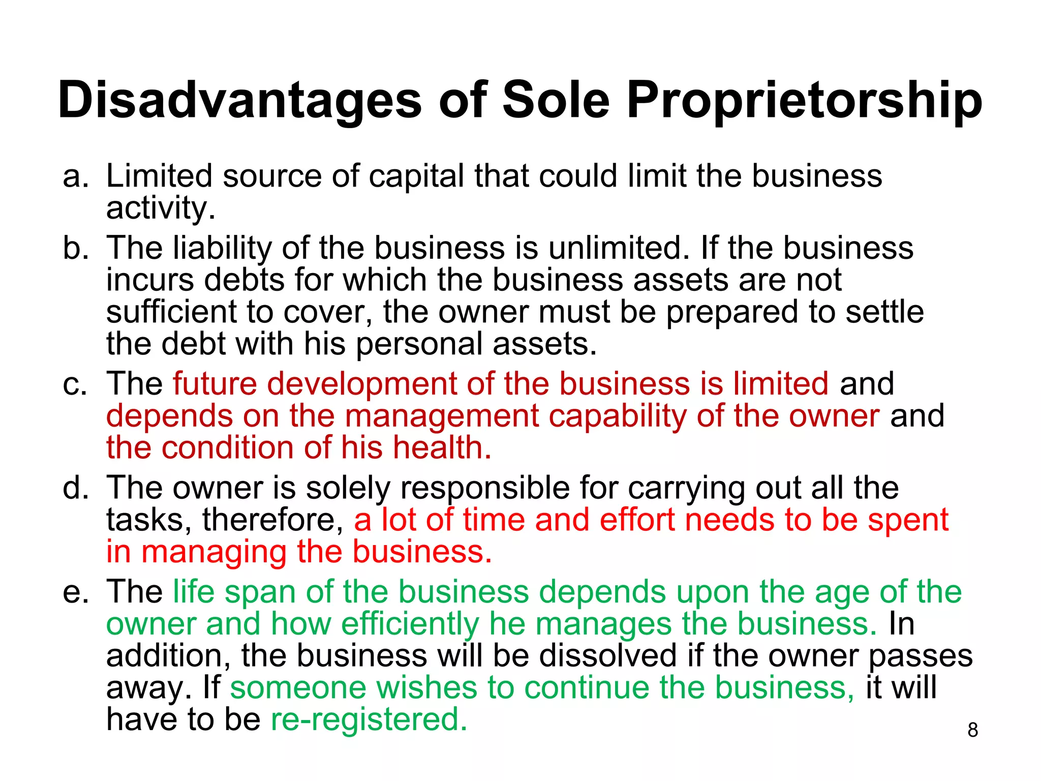 Disadvantages of Sole Proprietorship
a. Limited source of capital that could limit the business
   activity.
b. The liability of the business is unlimited. If the business
   incurs debts for which the business assets are not
   sufficient to cover, the owner must be prepared to settle
   the debt with his personal assets.
c. The future development of the business is limited and
   depends on the management capability of the owner and
   the condition of his health.
d. The owner is solely responsible for carrying out all the
   tasks, therefore, a lot of time and effort needs to be spent
   in managing the business.
e. The life span of the business depends upon the age of the
   owner and how efficiently he manages the business. In
   addition, the business will be dissolved if the owner passes
   away. If someone wishes to continue the business, it will
   have to be re-registered.                                    8
 