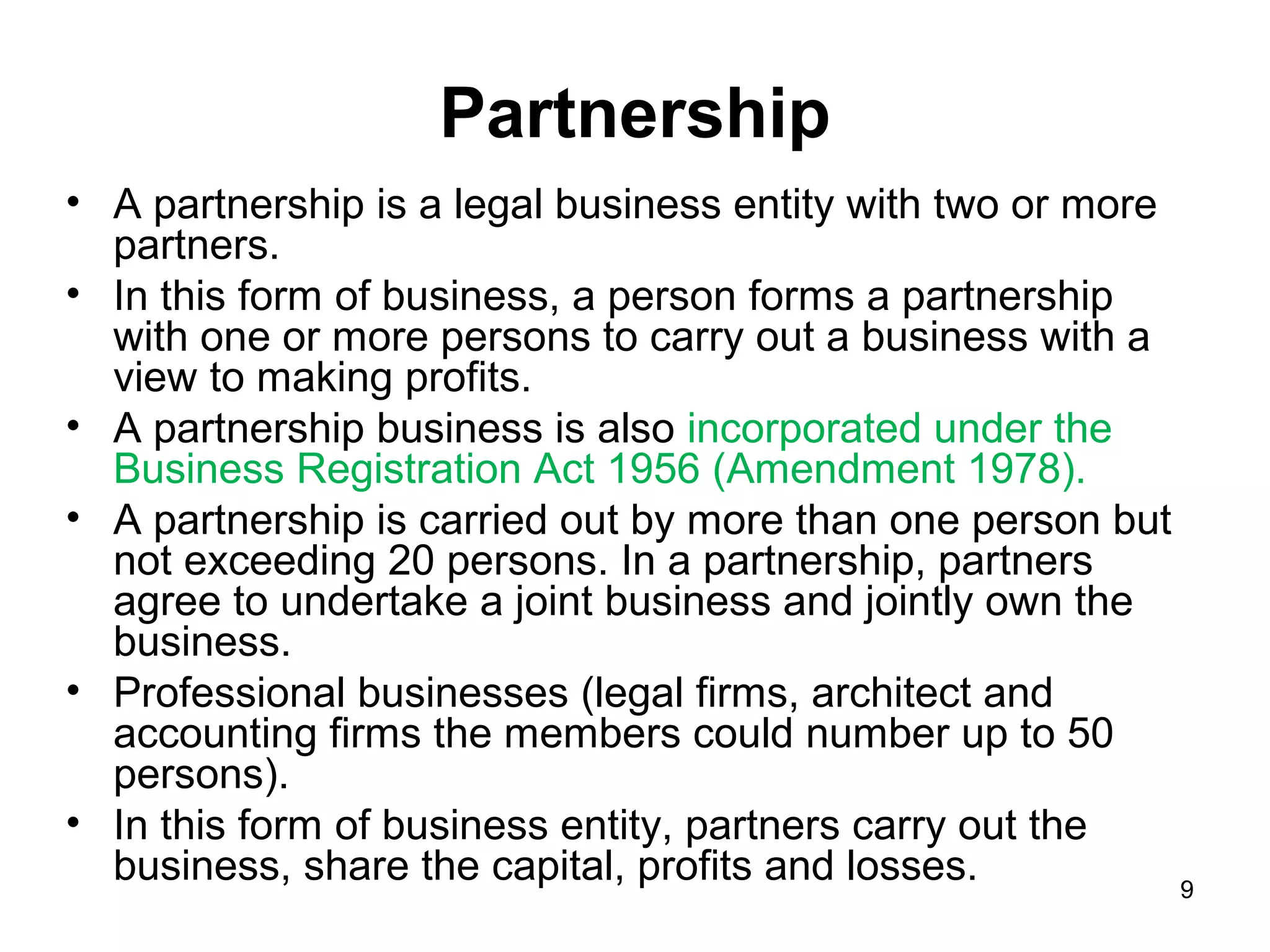 Partnership
• A partnership is a legal business entity with two or more
  partners.
• In this form of business, a person forms a partnership
  with one or more persons to carry out a business with a
  view to making profits.
• A partnership business is also incorporated under the
  Business Registration Act 1956 (Amendment 1978).
• A partnership is carried out by more than one person but
  not exceeding 20 persons. In a partnership, partners
  agree to undertake a joint business and jointly own the
  business.
• Professional businesses (legal firms, architect and
  accounting firms the members could number up to 50
  persons).
• In this form of business entity, partners carry out the
  business, share the capital, profits and losses.          9
 