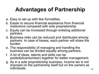 Advantages of Partnership
a. Easy to set up with few formalities.
b. Easier to secure financial assistance from financial
   institutions compared with sole proprietorship.
c. Equity can be increased through enlisting additional
   partners.
d. Business risks can be reduced and distributed among
   partners. In case of losses, each partner will share the
   burden.
e. The responsibility of managing and handling the
   business can be divided equally among partners.
f. A lot of ideas, talents and skills can be
   pooled(dicantumkan) together for better management.
g. As in a sole proprietorship business, income tax is not
   imposed on the partnership itself but on the owners as
   individuals.                                               10
 