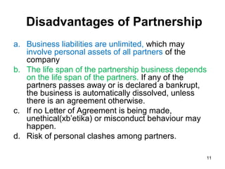 Disadvantages of Partnership
a. Business liabilities are unlimited, which may
   involve personal assets of all partners of the
   company
b. The life span of the partnership business depends
   on the life span of the partners. If any of the
   partners passes away or is declared a bankrupt,
   the business is automatically dissolved, unless
   there is an agreement otherwise.
c. If no Letter of Agreement is being made,
   unethical(xb’etika) or misconduct behaviour may
   happen.
d. Risk of personal clashes among partners.

                                                   11
 