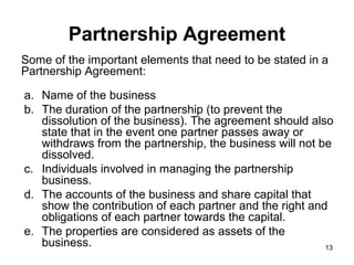 Partnership Agreement
Some of the important elements that need to be stated in a
Partnership Agreement:

a. Name of the business
b. The duration of the partnership (to prevent the
   dissolution of the business). The agreement should also
   state that in the event one partner passes away or
   withdraws from the partnership, the business will not be
   dissolved.
c. Individuals involved in managing the partnership
   business.
d. The accounts of the business and share capital that
   show the contribution of each partner and the right and
   obligations of each partner towards the capital.
e. The properties are considered as assets of the
   business.                                              13
 