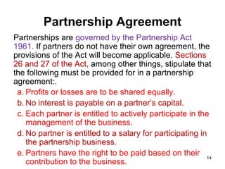 Partnership Agreement
Partnerships are governed by the Partnership Act
1961. If partners do not have their own agreement, the
provisions of the Act will become applicable. Sections
26 and 27 of the Act, among other things, stipulate that
the following must be provided for in a partnership
agreement:.
 a. Profits or losses are to be shared equally.
 b. No interest is payable on a partner’s capital.
 c. Each partner is entitled to actively participate in the
    management of the business.
 d. No partner is entitled to a salary for participating in
    the partnership business.
 e. Partners have the right to be paid based on their 14
    contribution to the business.
 