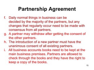Partnership Agreement
f. Daily normal things in business can be
   decided by the majority of the partners, but any
   changes that regularly occur need to be made with
   consensus from all partners.
g. A partner may withdraw after getting the consent of
   the other partners.
h. The introduction of a new partner must have the
   unanimous consent of all existing partners.
i. All business accounts books need to be kept at the
   main business premises. Partners are allowed to
   check through the books and they have the right to
   keep a copy of the books.
                                                         15
 