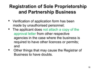 Registration of Sole Proprietorship
   and Partnership Business
 Verification of application form has been
  made by unauthorised personnel;
 The applicant does not attach a copy of the
   approval letter from other respective
   agencies in the case where the business is
   required to have other licences or permits;
   and
 Other things that may cause the Registrar of
   Business to have doubts.


                                                 18
 