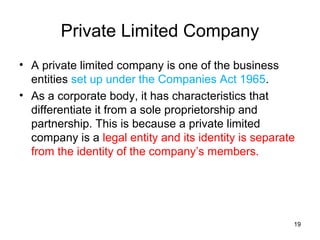 Private Limited Company
• A private limited company is one of the business
  entities set up under the Companies Act 1965.
• As a corporate body, it has characteristics that
  differentiate it from a sole proprietorship and
  partnership. This is because a private limited
  company is a legal entity and its identity is separate
  from the identity of the company’s members.




                                                       19
 