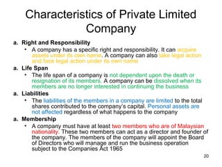Characteristics of Private Limited
               Company
a. Right and Responsibility
    • A company has a specific right and responsibility. It can acquire
       assets under its own name. A company can also take legal action
       and face legal action under its own name
a. Life Span
    • The life span of a company is not dependent upon the death or
       resignation of its members. A company can be dissolved when its
       members are no longer interested in continuing the business
a. Liabilities
    • The liabilities of the members in a company are limited to the total
       shares contributed to the company’s capital. Personal assets are
       not affected regardless of what happens to the company
a. Membership
    • A company must have at least two members who are of Malaysian
       nationality. These two members can act as a director and founder of
       the company. The members of the company will appoint the Board
       of Directors who will manage and run the business operation
       subject to the Companies Act 1965
                                                                        20
 