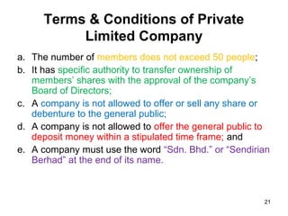 Terms & Conditions of Private
           Limited Company
a. The number of members does not exceed 50 people;
b. It has specific authority to transfer ownership of
   members’ shares with the approval of the company’s
   Board of Directors;
c. A company is not allowed to offer or sell any share or
   debenture to the general public;
d. A company is not allowed to offer the general public to
   deposit money within a stipulated time frame; and
e. A company must use the word “Sdn. Bhd.” or “Sendirian
   Berhad” at the end of its name.



                                                        21
 