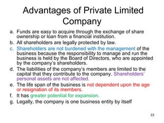 Advantages of Private Limited
             Company
a. Funds are easy to acquire through the exchange of share
   ownership or loan from a financial institution.
b. All shareholders are legally protected by law.
c. Shareholders are not burdened with the management of the
   business because the responsibility to manage and run the
   business is held by the Board of Directors, who are appointed
   by the company’s shareholders.
d. The liabilities of the company’s members are limited to the
   capital that they contribute to the company. Shareholders’
   personal assets are not affected.
e. The life span of the business is not dependent upon the age
   or resignation of its members.
f. It has greater potential for expansion.
g. Legally, the company is one business entity by itself

                                                              23
 