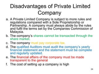 Disadvantages of Private Limited
            Company
a. A Private Limited Company is subject to more rules and
   regulations compared with a Sole Proprietorship or
   Partnership. A company must always abide by the rules
   and fulfil the terms set by the Companies Commission of
   Malaysia.
b. The company’s shares cannot be transacted through the
   share market.
c. The company must pay corporate tax.
d. The qualified Auditors must audit the company’s yearly
   financial statement and the statement must be complete
   and regularly updated.
e. The financial affairs of the company must be made
   transparent to the general
f. The cost of setting up a company is high
                                                        24
 