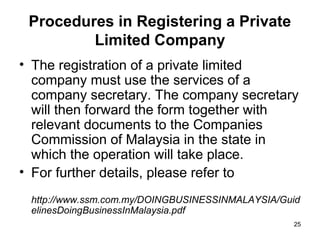 Procedures in Registering a Private
         Limited Company
• The registration of a private limited
  company must use the services of a
  company secretary. The company secretary
  will then forward the form together with
  relevant documents to the Companies
  Commission of Malaysia in the state in
  which the operation will take place.
• For further details, please refer to
 http://www.ssm.com.my/DOINGBUSINESSINMALAYSIA/Guid
 elinesDoingBusinessInMalaysia.pdf
                                                 25
 