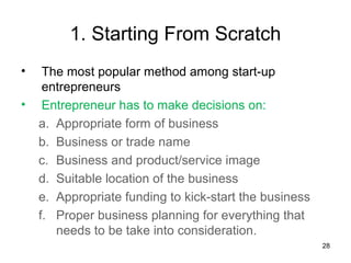 1. Starting From Scratch
•    The most popular method among start-up
     entrepreneurs
•    Entrepreneur has to make decisions on:
    a. Appropriate form of business
    b. Business or trade name
    c. Business and product/service image
    d. Suitable location of the business
    e. Appropriate funding to kick-start the business
    f. Proper business planning for everything that
       needs to be take into consideration.
                                                        28
 