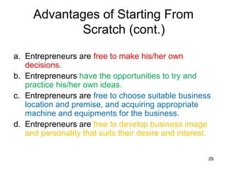 Advantages of Starting From
            Scratch (cont.)

a. Entrepreneurs are free to make his/her own
   decisions.
b. Entrepreneurs have the opportunities to try and
   practice his/her own ideas.
c. Entrepreneurs are free to choose suitable business
   location and premise, and acquiring appropriate
   machine and equipments for the business.
d. Entrepreneurs are free to develop business image
   and personality that suits their desire and interest.


                                                       29
 