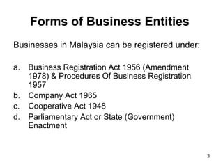 Forms of Business Entities
Businesses in Malaysia can be registered under:

a.   Business Registration Act 1956 (Amendment
     1978) & Procedures Of Business Registration
     1957
b.   Company Act 1965
c.   Cooperative Act 1948
d.   Parliamentary Act or State (Government)
     Enactment


                                                   3
 