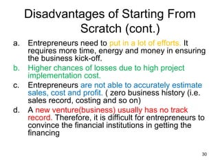 Disadvantages of Starting From
              Scratch (cont.)
a.   Entrepreneurs need to put in a lot of efforts. It
     requires more time, energy and money in ensuring
     the business kick-off.
b.   Higher chances of losses due to high project
     implementation cost.
c.   Entrepreneurs are not able to accurately estimate
     sales, cost and profit. ( zero business history (i.e.
     sales record, costing and so on)
d.   A new venture(business) usually has no track
     record. Therefore, it is difficult for entrepreneurs to
     convince the financial institutions in getting the
     financing

                                                          30
 