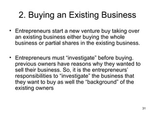 2. Buying an Existing Business
• Entrepreneurs start a new venture buy taking over
  an existing business either buying the whole
  business or partial shares in the existing business.

• Entrepreneurs must “investigate” before buying.
  previous owners have reasons why they wanted to
  sell their business. So, it is the entrepreneurs’
  responsibilities to “investigate” the business that
  they want to buy as well the “background” of the
  existing owners


                                                         31
 