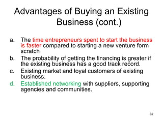 Advantages of Buying an Existing
          Business (cont.)
a.   The time entrepreneurs spent to start the business
     is faster compared to starting a new venture form
     scratch
b.   The probability of getting the financing is greater if
     the existing business has a good track record.
c.   Existing market and loyal customers of existing
     business.
d.   Established networking with suppliers, supporting
     agencies and communities.



                                                         32
 
